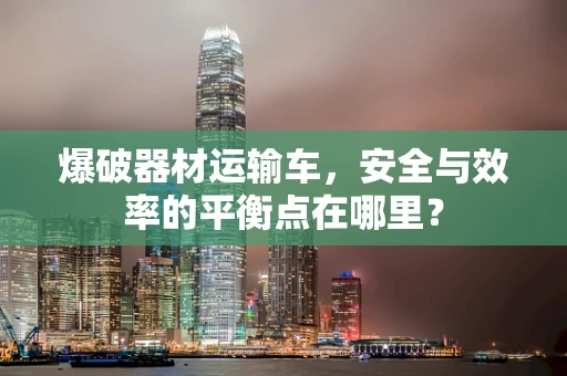 爆破器材运输车，安全与效率的平衡点在哪里？