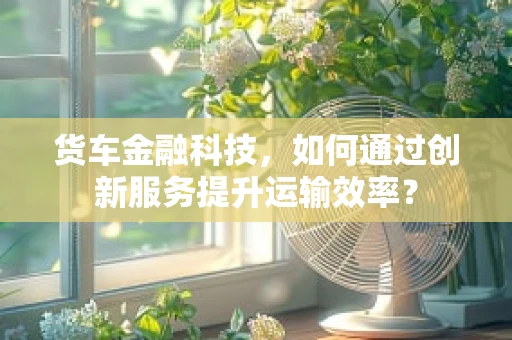 货车金融科技，如何通过创新服务提升运输效率？