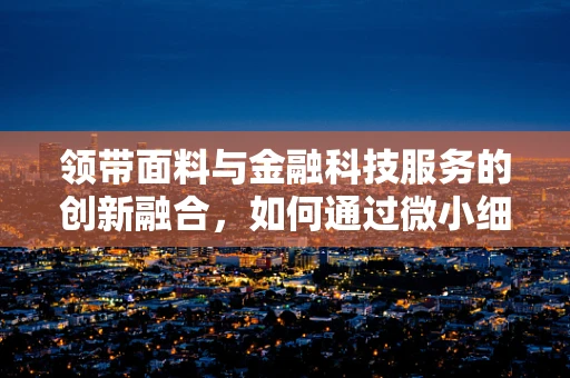 领带面料与金融科技服务的创新融合，如何通过微小细节提升用户体验？