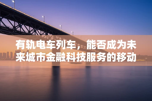 有轨电车列车，能否成为未来城市金融科技服务的移动触点？