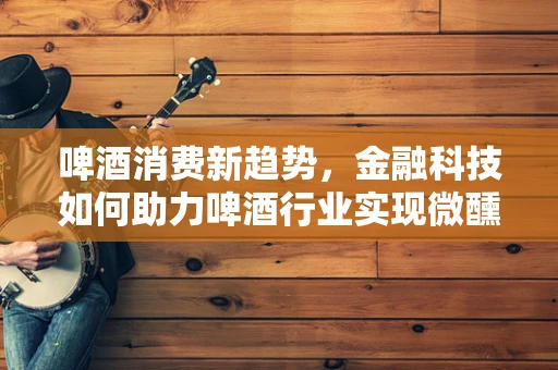 啤酒消费新趋势，金融科技如何助力啤酒行业实现微醺升级？