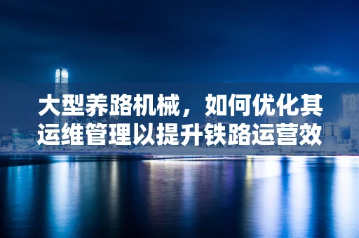 大型养路机械，如何优化其运维管理以提升铁路运营效率？