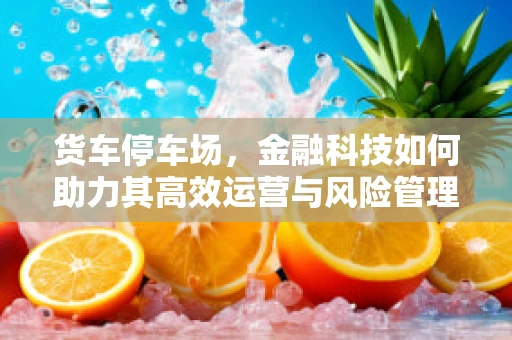 货车停车场，金融科技如何助力其高效运营与风险管理？