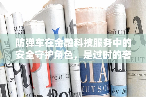 防弹车在金融科技服务中的安全守护角色，是过时的奢侈还是必备的保障？