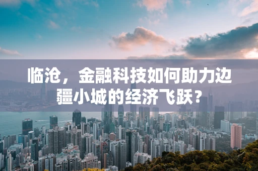 临沧，金融科技如何助力边疆小城的经济飞跃？