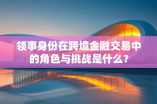 领事身份在跨境金融交易中的角色与挑战是什么？