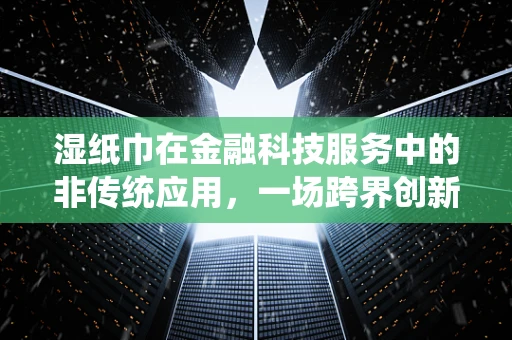 湿纸巾在金融科技服务中的非传统应用，一场跨界创新的思考