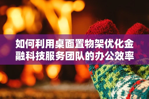 如何利用桌面置物架优化金融科技服务团队的办公效率？