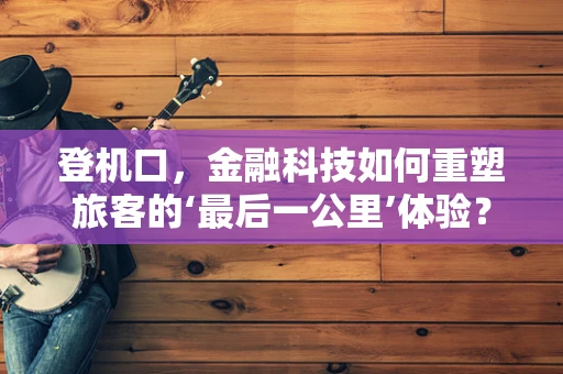 登机口，金融科技如何重塑旅客的‘最后一公里’体验？