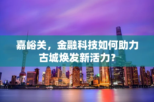 嘉峪关，金融科技如何助力古城焕发新活力？