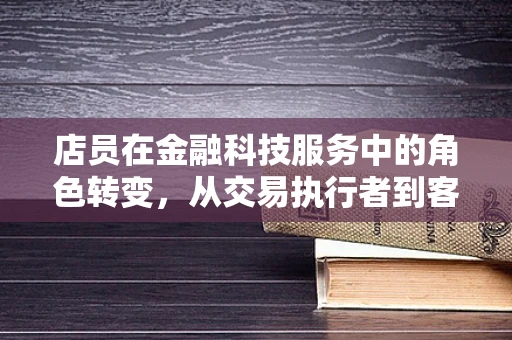 店员在金融科技服务中的角色转变，从交易执行者到客户体验的塑造者