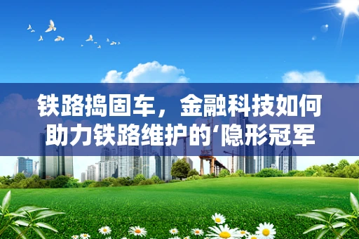 铁路捣固车，金融科技如何助力铁路维护的‘隐形冠军’？