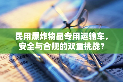 民用爆炸物品专用运输车，安全与合规的双重挑战？