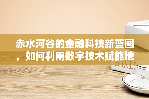 赤水河谷的金融科技新蓝图，如何利用数字技术赋能地方经济？
