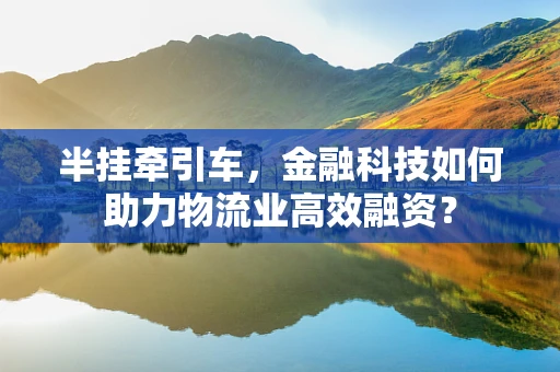 半挂牵引车，金融科技如何助力物流业高效融资？
