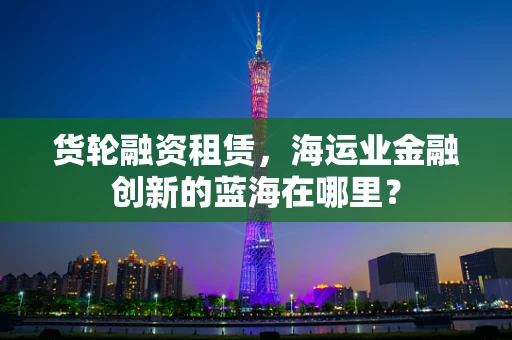 货轮融资租赁，海运业金融创新的蓝海在哪里？