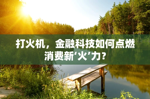 打火机，金融科技如何点燃消费新‘火’力？