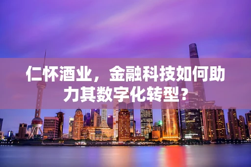 仁怀酒业，金融科技如何助力其数字化转型？