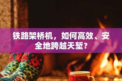 铁路架桥机，如何高效、安全地跨越天堑？