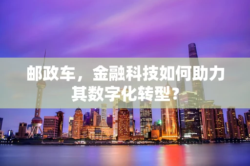 邮政车，金融科技如何助力其数字化转型？