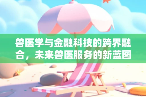 兽医学与金融科技的跨界融合，未来兽医服务的新蓝图？