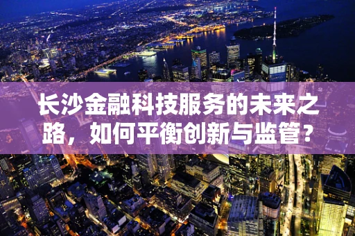 长沙金融科技服务的未来之路，如何平衡创新与监管？