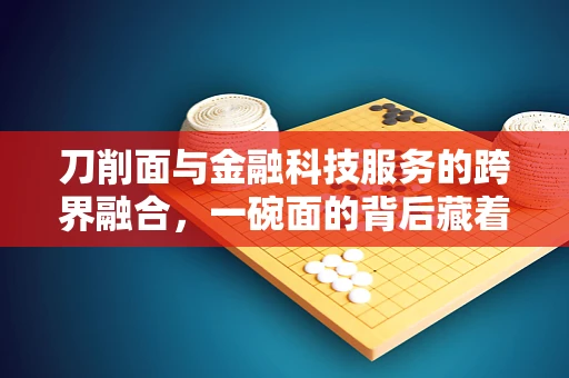 刀削面与金融科技服务的跨界融合，一碗面的背后藏着怎样的数字秘密？