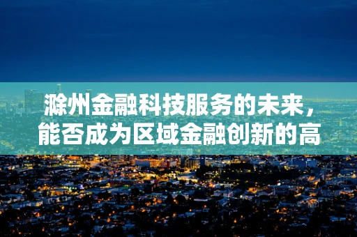 滁州金融科技服务的未来，能否成为区域金融创新的高地？