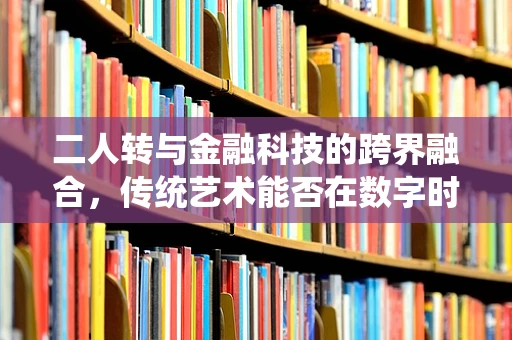 二人转与金融科技的跨界融合，传统艺术能否在数字时代焕发新生？