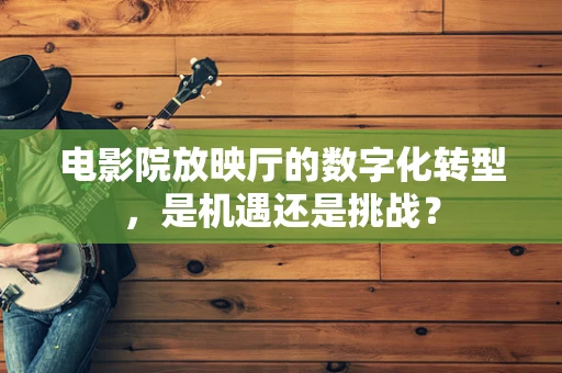 电影院放映厅的数字化转型，是机遇还是挑战？