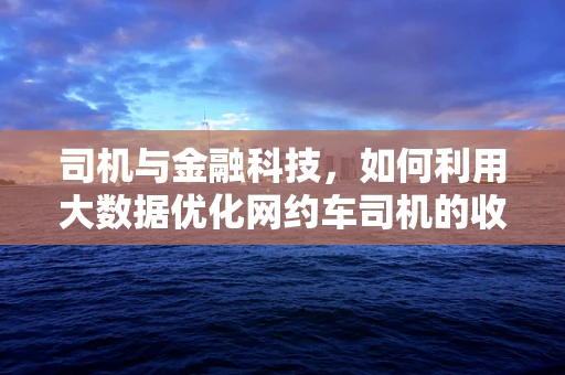 司机与金融科技，如何利用大数据优化网约车司机的收入与安全？