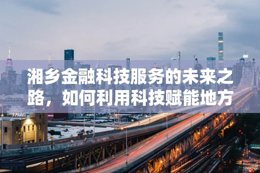 湘乡金融科技服务的未来之路，如何利用科技赋能地方经济？