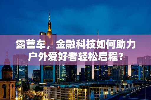 露营车，金融科技如何助力户外爱好者轻松启程？