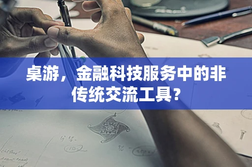桌游，金融科技服务中的非传统交流工具？