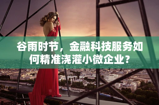 谷雨时节，金融科技服务如何精准浇灌小微企业？