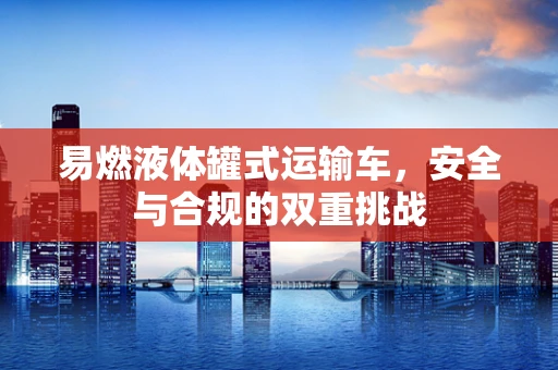 易燃液体罐式运输车，安全与合规的双重挑战