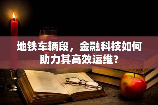 地铁车辆段，金融科技如何助力其高效运维？