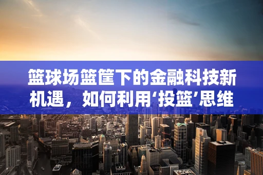 篮球场篮筐下的金融科技新机遇，如何利用‘投篮’思维创新服务？
