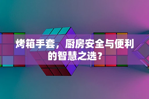 烤箱手套，厨房安全与便利的智慧之选？