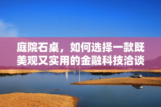 庭院石桌，如何选择一款既美观又实用的金融科技洽谈桌？