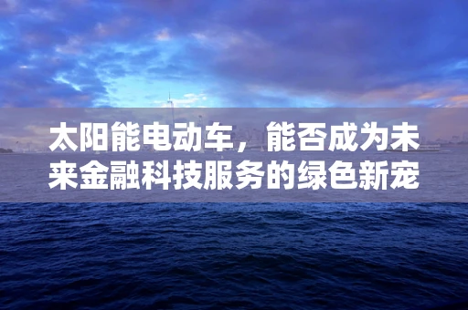 太阳能电动车，能否成为未来金融科技服务的绿色新宠？