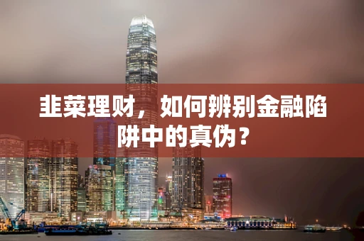 韭菜理财，如何辨别金融陷阱中的真伪？