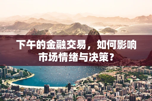 下午的金融交易，如何影响市场情绪与决策？