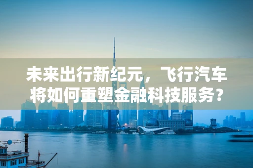 未来出行新纪元，飞行汽车将如何重塑金融科技服务？
