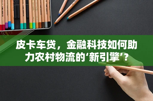 皮卡车贷，金融科技如何助力农村物流的‘新引擎’？