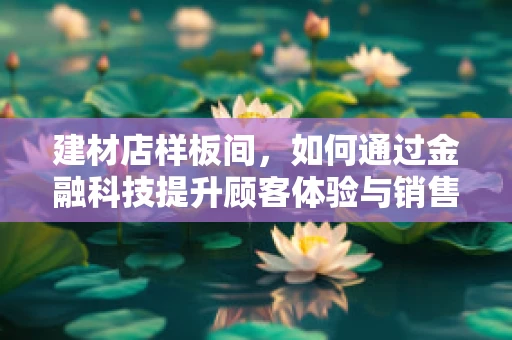 建材店样板间，如何通过金融科技提升顾客体验与销售转化？