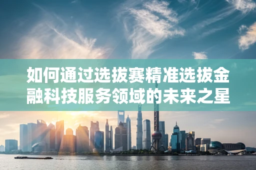 如何通过选拔赛精准选拔金融科技服务领域的未来之星？