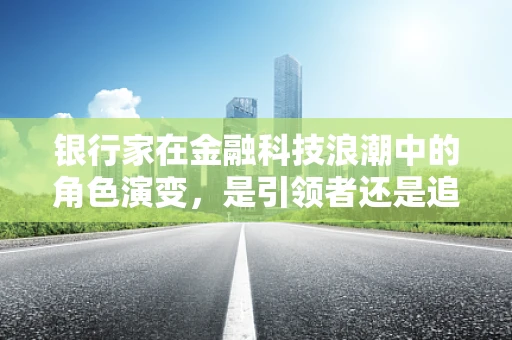 银行家在金融科技浪潮中的角色演变，是引领者还是追赶者？