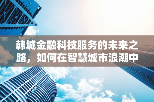 韩城金融科技服务的未来之路，如何在智慧城市浪潮中稳健前行？