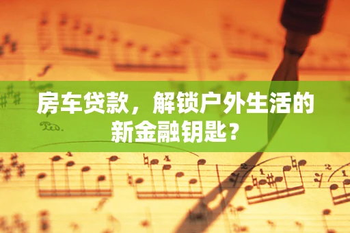 房车贷款，解锁户外生活的新金融钥匙？